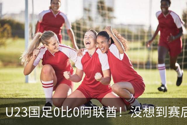 U23国足0比0阿联酋！没想到赛后阿联酋主帅竟然这么说，有点输不起了